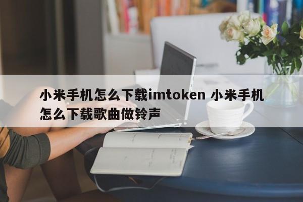 小米手机怎么下载imtoken 小米手机怎么下载歌曲做铃声